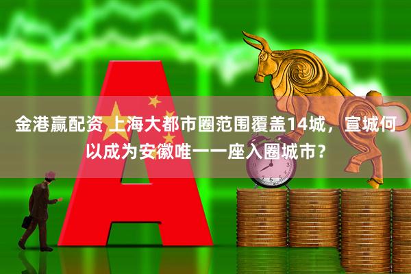 金港赢配资 上海大都市圈范围覆盖14城，宣城何以成为安徽唯一一座入圈城市？