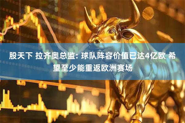 股天下 拉齐奥总监: 球队阵容价值已达4亿欧 希望至少能重返欧洲赛场