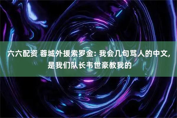 六六配资 蓉城外援索罗金: 我会几句骂人的中文, 是我们队长韦世豪教我的