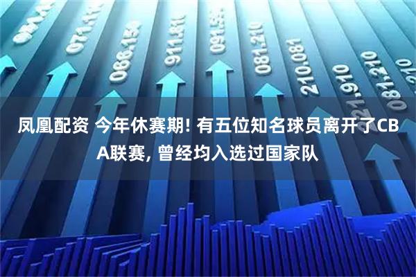 凤凰配资 今年休赛期! 有五位知名球员离开了CBA联赛, 曾经均入选过国家队