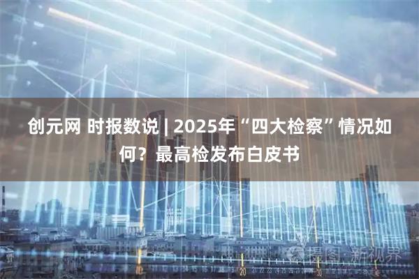创元网 时报数说 | 2025年“四大检察”情况如何？最高检发布白皮书