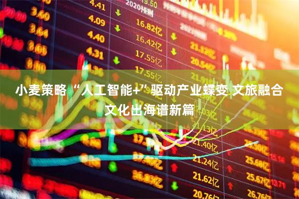 小麦策略 “人工智能+”驱动产业蝶变 文旅融合文化出海谱新篇