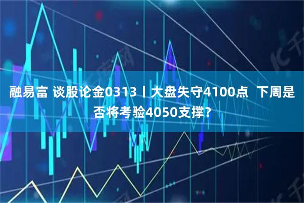 融易富 谈股论金0313丨大盘失守4100点  下周是否将考验4050支撑？