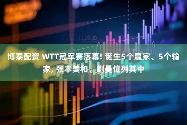 博泰配资 WTT冠军赛落幕! 诞生5个赢家、5个输家, 张本美和、蒯曼位列其中