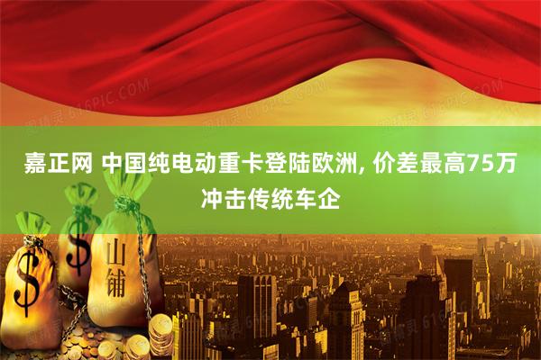嘉正网 中国纯电动重卡登陆欧洲, 价差最高75万冲击传统车企