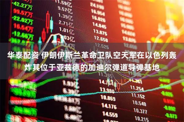 华泰配资 伊朗伊斯兰革命卫队空天军在以色列轰炸其位于亚兹德的加迪尔弹道导弹基地