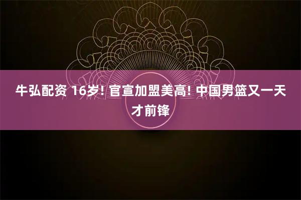 牛弘配资 16岁! 官宣加盟美高! 中国男篮又一天才前锋