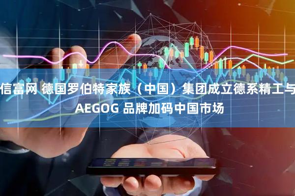 信富网 德国罗伯特家族（中国）集团成立德系精工与 AEGOG 品牌加码中国市场