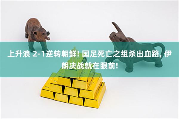 上升浪 2-1逆转朝鲜! 国足死亡之组杀出血路, 伊朗决战就在眼前!