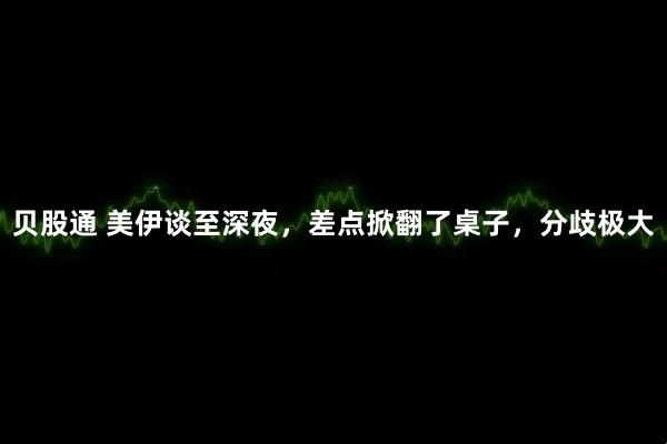 贝股通 美伊谈至深夜，差点掀翻了桌子，分歧极大
