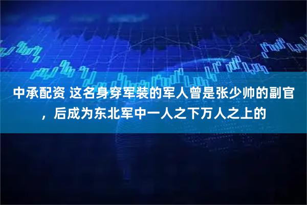 中承配资 这名身穿军装的军人曾是张少帅的副官，后成为东北军中一人之下万人之上的