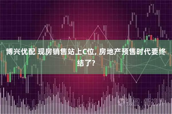 博兴优配 现房销售站上C位, 房地产预售时代要终结了?
