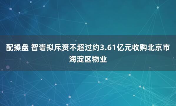 配操盘 智谱拟斥资不超过约3.61亿元收购北京市海淀区物业