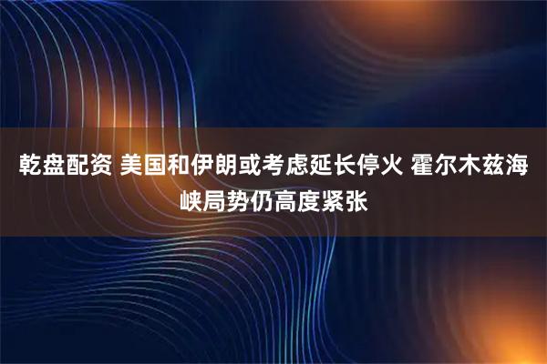 乾盘配资 美国和伊朗或考虑延长停火 霍尔木兹海峡局势仍高度紧张