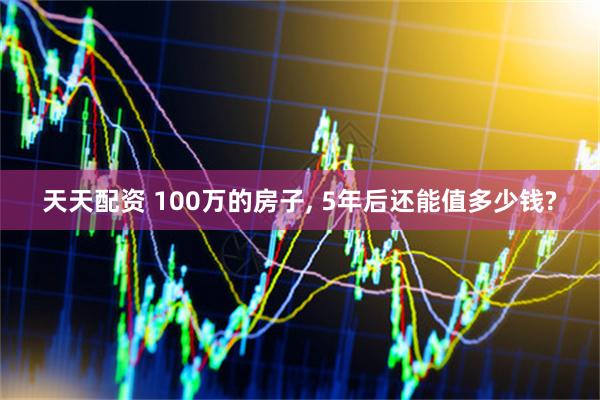 天天配资 100万的房子, 5年后还能值多少钱?