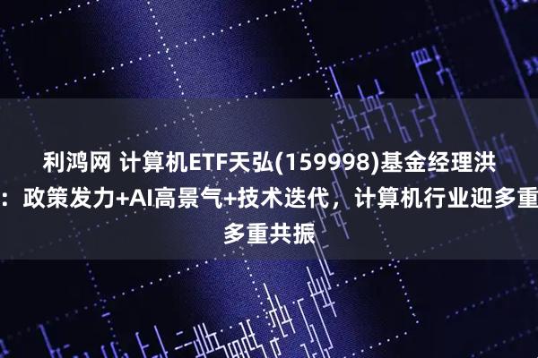 利鸿网 计算机ETF天弘(159998)基金经理洪明华：政策发力+AI高景气+技术迭代，计算机行业迎多重共振