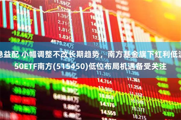 稳益配 小幅调整不改长期趋势，南方基金旗下红利低波50ETF南方(515450)低位布局机遇备受关注