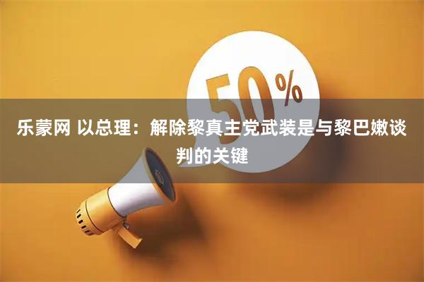 乐蒙网 以总理：解除黎真主党武装是与黎巴嫩谈判的关键