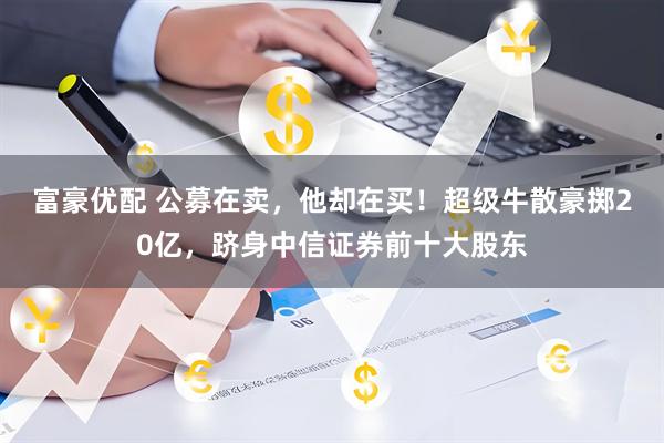 富豪优配 公募在卖，他却在买！超级牛散豪掷20亿，跻身中信证券前十大股东