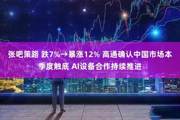 张吧策路 跌7%→暴涨12% 高通确认中国市场本季度触底 AI设备合作持续推进