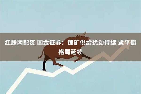 红腾网配资 国金证券：锂矿供给扰动持续 紧平衡格局延续