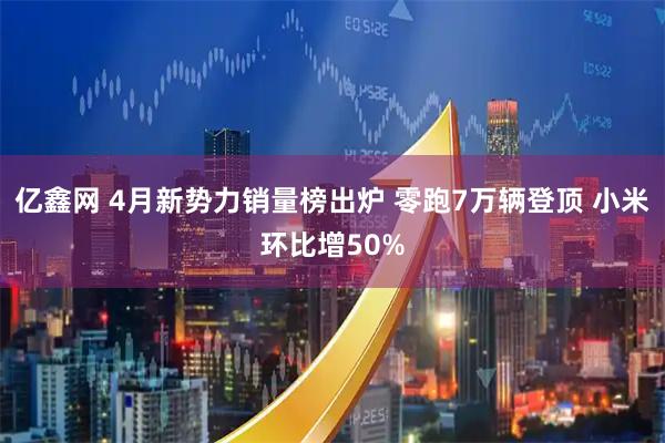 亿鑫网 4月新势力销量榜出炉 零跑7万辆登顶 小米环比增50%