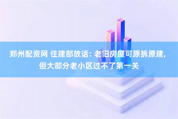 郑州配资网 住建部放话: 老旧房屋可原拆原建, 但大部分老小区过不了第一关