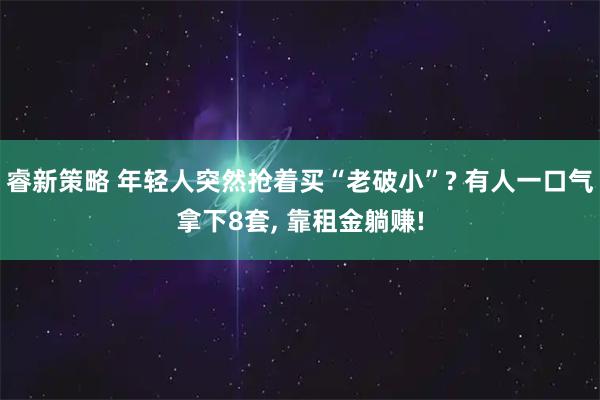 睿新策略 年轻人突然抢着买“老破小”? 有人一口气拿下8套, 靠租金躺赚!