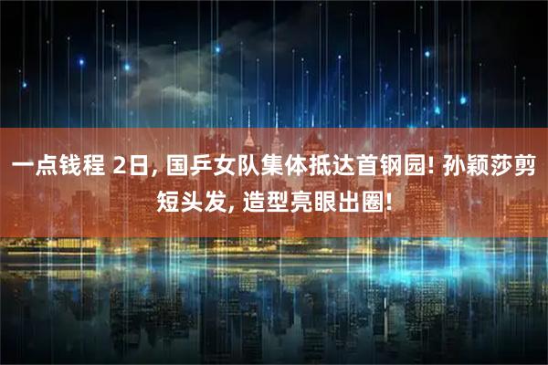 一点钱程 2日, 国乒女队集体抵达首钢园! 孙颖莎剪短头发, 造型亮眼出圈!