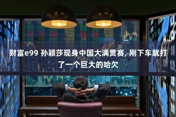 财富e99 孙颖莎现身中国大满贯赛, 刚下车就打了一个巨大的哈欠