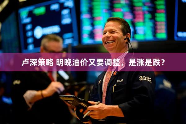 卢深策略 明晚油价又要调整，是涨是跌？