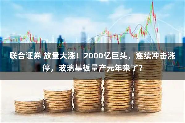 联合证券 放量大涨！2000亿巨头，连续冲击涨停，玻璃基板量产元年来了？