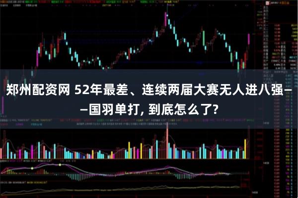 郑州配资网 52年最差、连续两届大赛无人进八强——国羽单打, 到底怎么了?