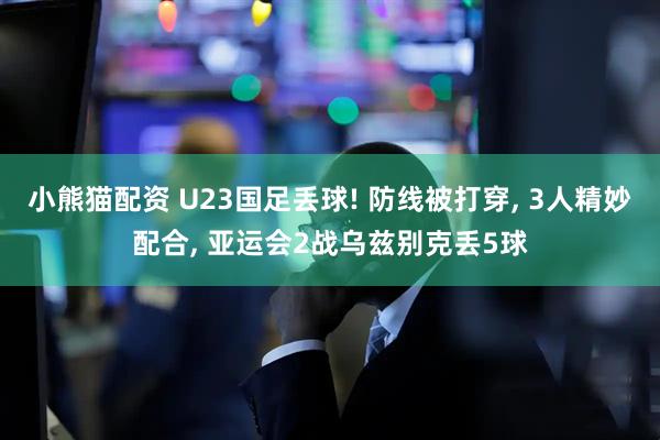 小熊猫配资 U23国足丢球! 防线被打穿, 3人精妙配合, 亚运会2战乌兹别克丢5球