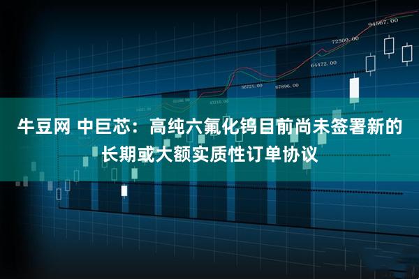 牛豆网 中巨芯：高纯六氟化钨目前尚未签署新的长期或大额实质性订单协议
