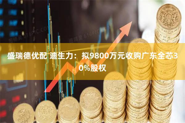 盛瑞德优配 迪生力：拟9800万元收购广东全芯30%股权