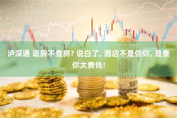 泸深通 退房不查房? 说白了, 酒店不是信你, 是查你太费钱!