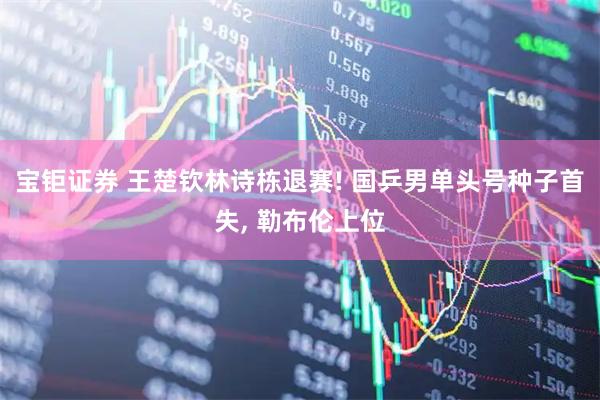 宝钜证券 王楚钦林诗栋退赛! 国乒男单头号种子首失, 勒布伦上位