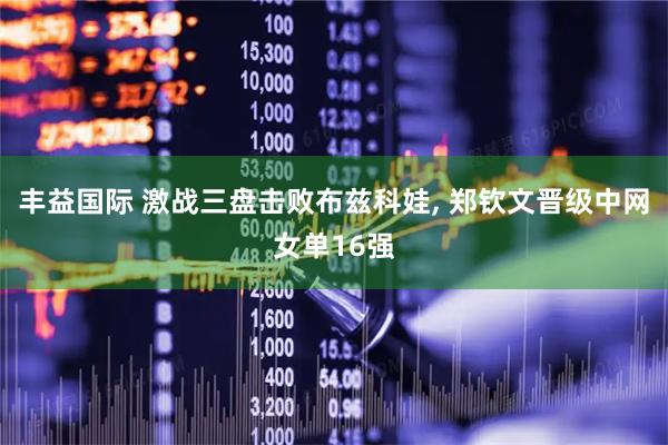 丰益国际 激战三盘击败布兹科娃, 郑钦文晋级中网女单16强