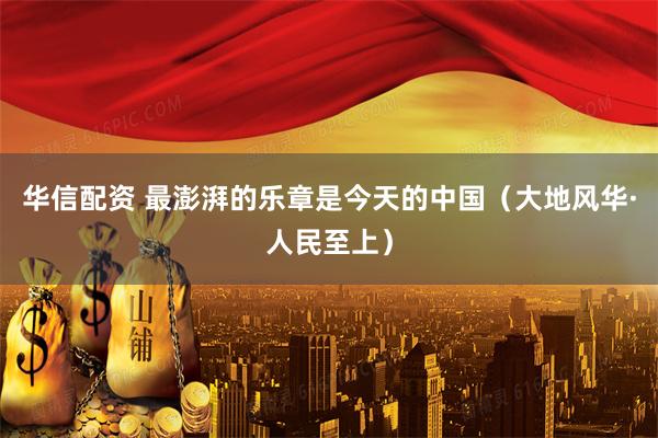 华信配资 最澎湃的乐章是今天的中国（大地风华·人民至上）