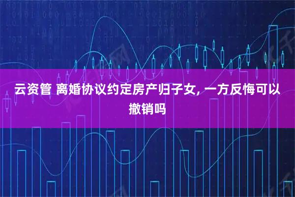 云资管 离婚协议约定房产归子女, 一方反悔可以撤销吗