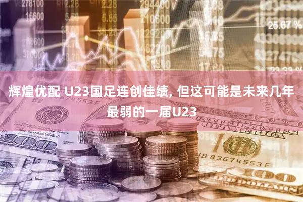辉煌优配 U23国足连创佳绩, 但这可能是未来几年最弱的一届U23