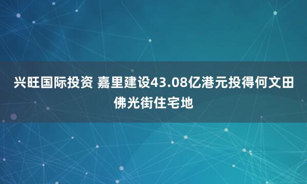兴旺国际投资 嘉里建设43.08亿港元投得何文田佛光街住宅地