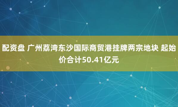 配资盘 广州荔湾东沙国际商贸港挂牌两宗地块 起始价合计50.41亿元
