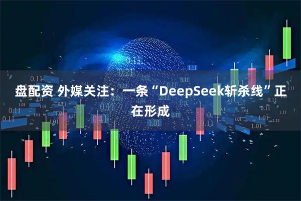 盘配资 外媒关注：一条“DeepSeek斩杀线”正在形成
