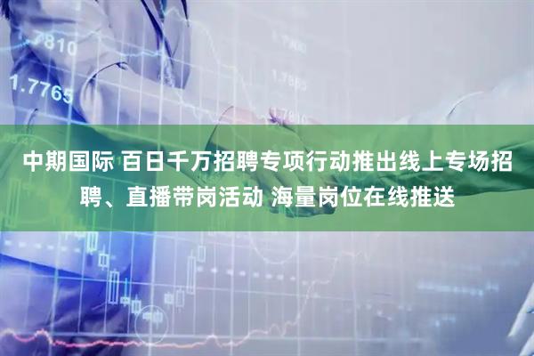 中期国际 百日千万招聘专项行动推出线上专场招聘、直播带岗活动 海量岗位在线推送