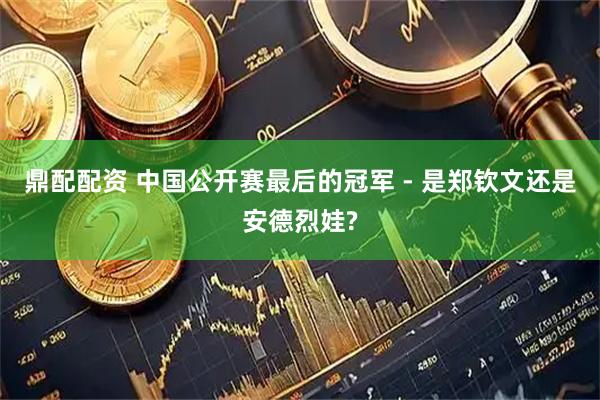 鼎配配资 中国公开赛最后的冠军 - 是郑钦文还是安德烈娃?