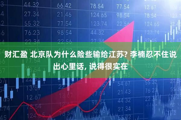 财汇盈 北京队为什么险些输给江苏? 李楠忍不住说出心里话, 说得很实在